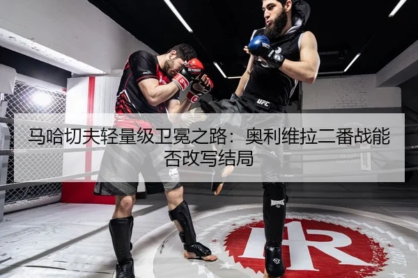 马哈切夫轻量级卫冕之路：奥利维拉二番战能否改写结局