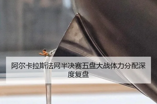 阿尔卡拉斯法网半决赛五盘大战体力分配深度复盘